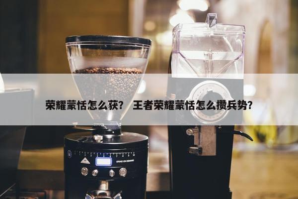 荣耀蒙恬怎么获？ 王者荣耀蒙恬怎么攒兵势？