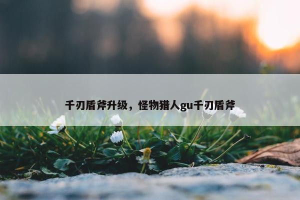 千刃盾斧升级，怪物猎人gu千刃盾斧