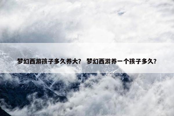 梦幻西游孩子多久养大？ 梦幻西游养一个孩子多久？