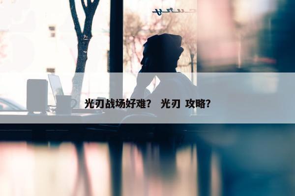 光刃战场好难？ 光刃 攻略？