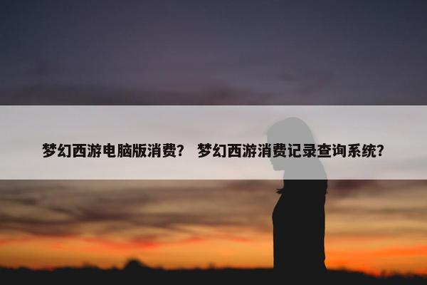 梦幻西游电脑版消费？ 梦幻西游消费记录查询系统？