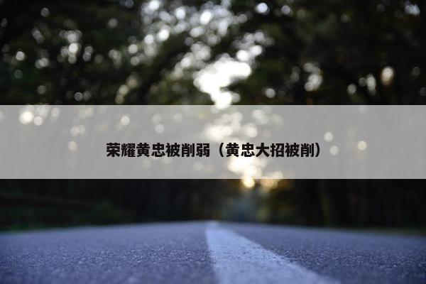 荣耀黄忠被削弱（黄忠大招被削）