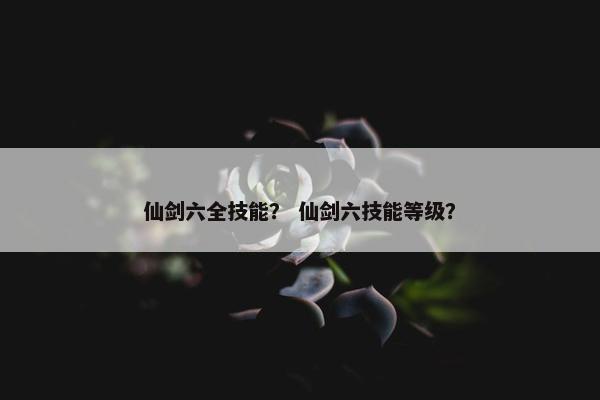 仙剑六全技能？ 仙剑六技能等级？