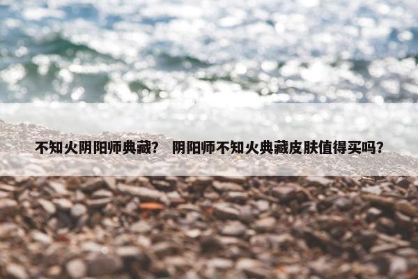 不知火阴阳师典藏？ 阴阳师不知火典藏皮肤值得买吗？
